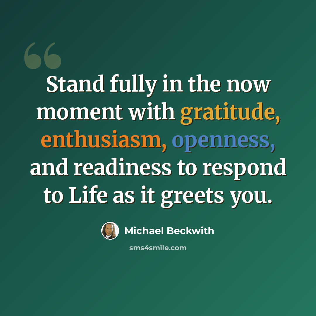 “Stand fully in the now moment with gratitude, enthusiasm, openness, and readiness to respond to Life as it greets you.” quote by Michael Beckwith