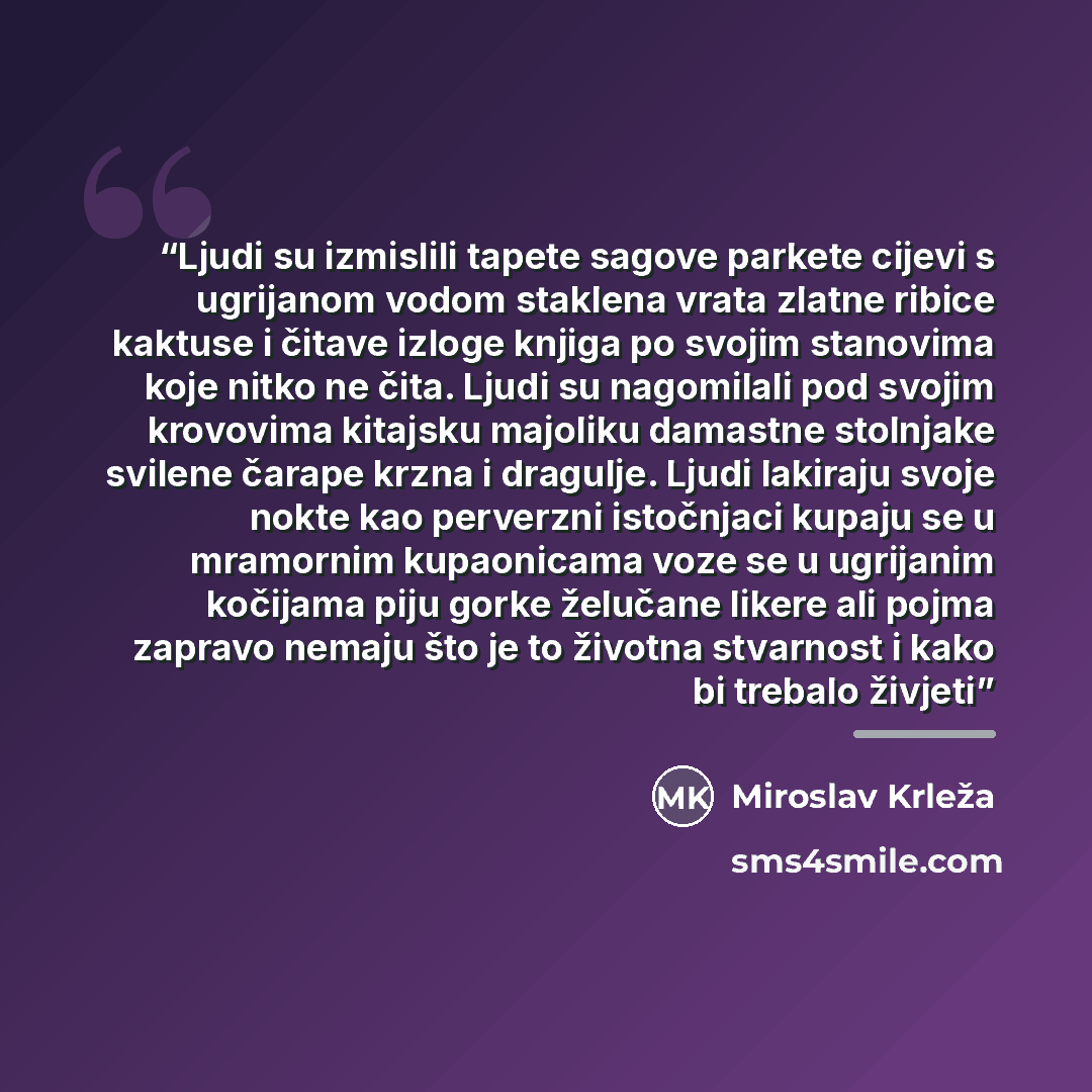 “Ljudi su izmislili tapete sagove parkete cijevi s ugrijanom vodom staklena vrata zlatne ribice kaktuse i čitave izloge knjiga po svojim stanovima koje nitko ne čita. Ljudi su nagomilali pod svojim krovovima kitajsku majoliku damastne stolnjake svilene čarape krzna i dragulje. Ljudi lakiraju svoje…” quote by Miroslav Krleža