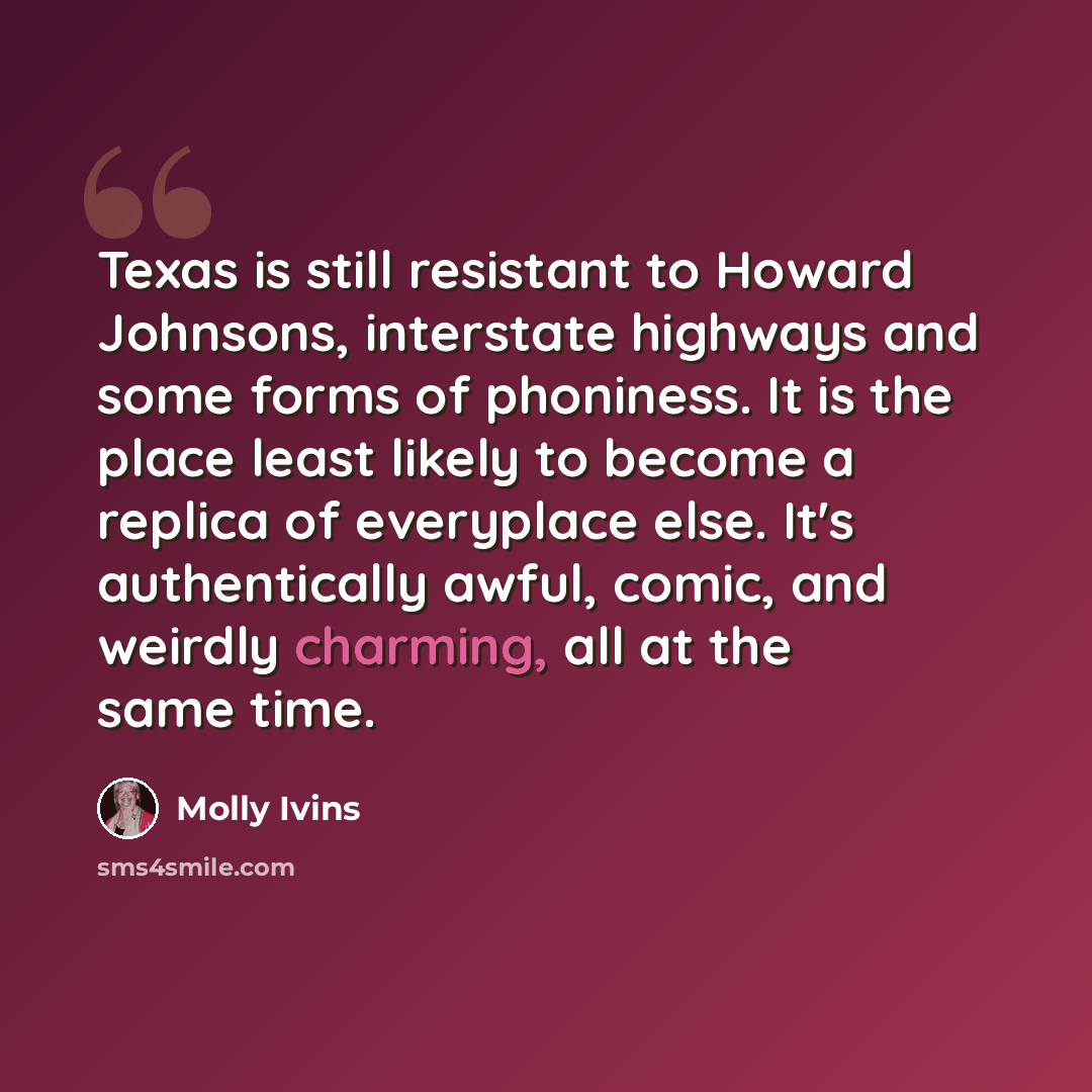“Texas is still resistant to Howard Johnsons, interstate highways and some forms of phoniness. It is the place least likely to become a replica of everyplace else. It's authentically awful, comic, and weirdly charming, all at the same time.” quote by Molly Ivins