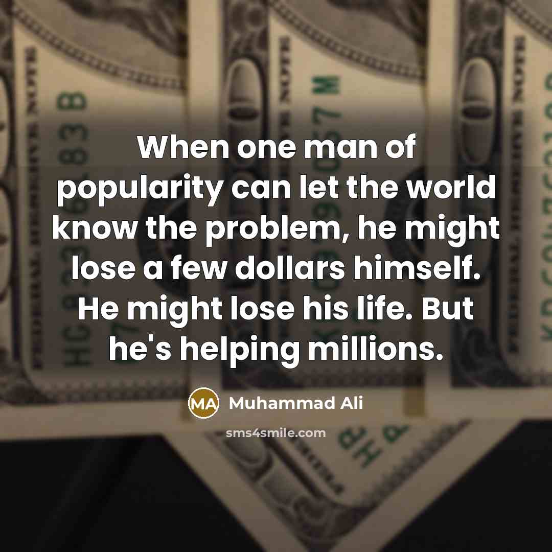 “When one man of popularity can let the world know the problem, he might lose a few dollars himself. He might lose his life. But he's helping millions.” quote by Muhammad Ali