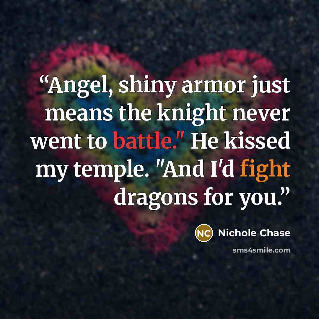 “Angel, shiny armor just means the knight never went to battle." He kissed my temple. "And I'd fight dragons for you.” quote by Nichole Chase