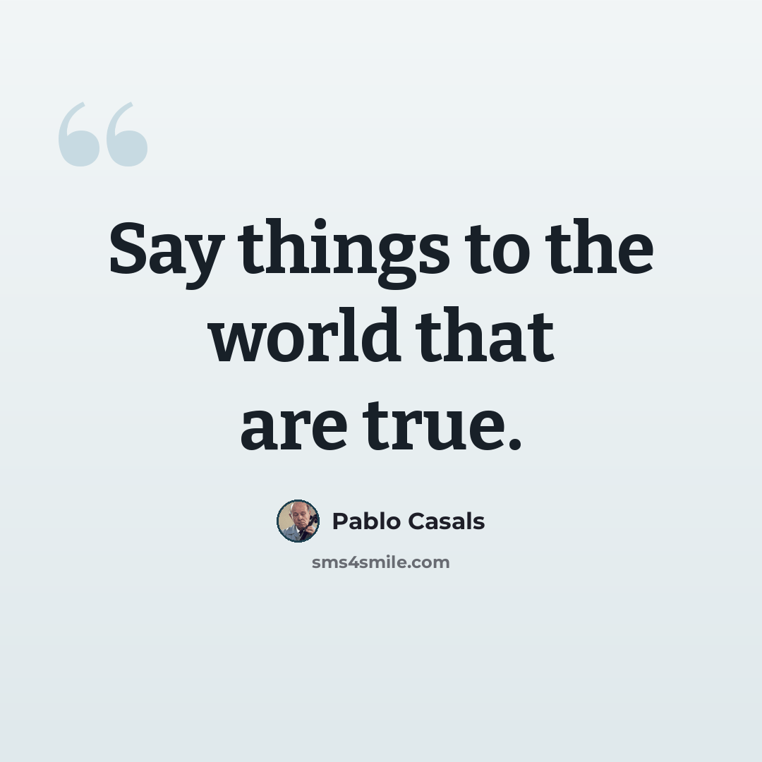 “Say things to the world that are true.” quote by Pablo Casals