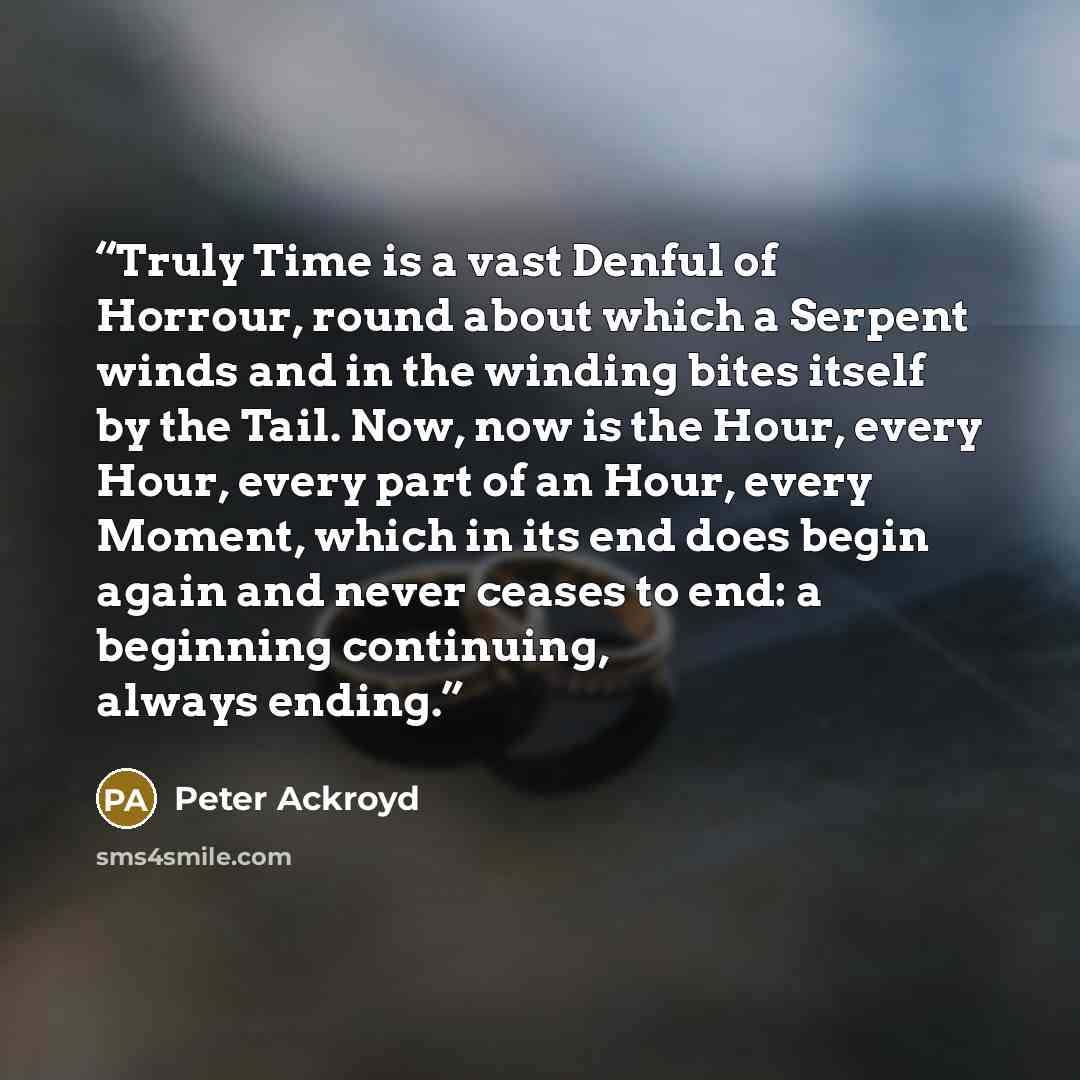 “Truly Time is a vast Denful of Horrour, round about which a Serpent winds and in the winding bites itself by the Tail. Now, now is the Hour, every Hour, every part of an Hour, every Moment, which in its end does begin again and never ceases to end: a beginning continuing, always ending.” quote by Peter Ackroyd