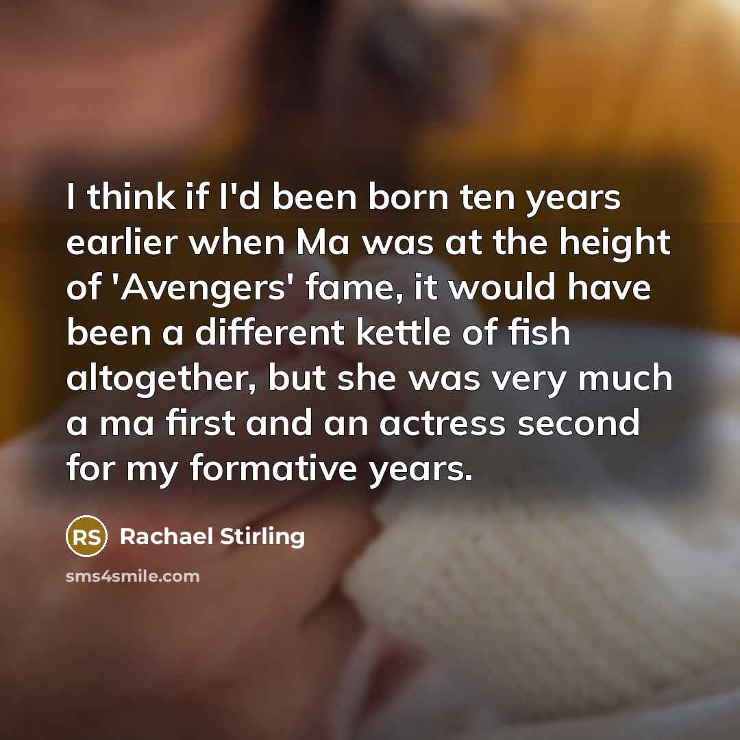 “I think if I'd been born ten years earlier when Ma was at the height of 'Avengers' fame, it would have been a different kettle of fish altogether, but she was very much a ma first and an actress second for my formative years.” quote by Rachael Stirling