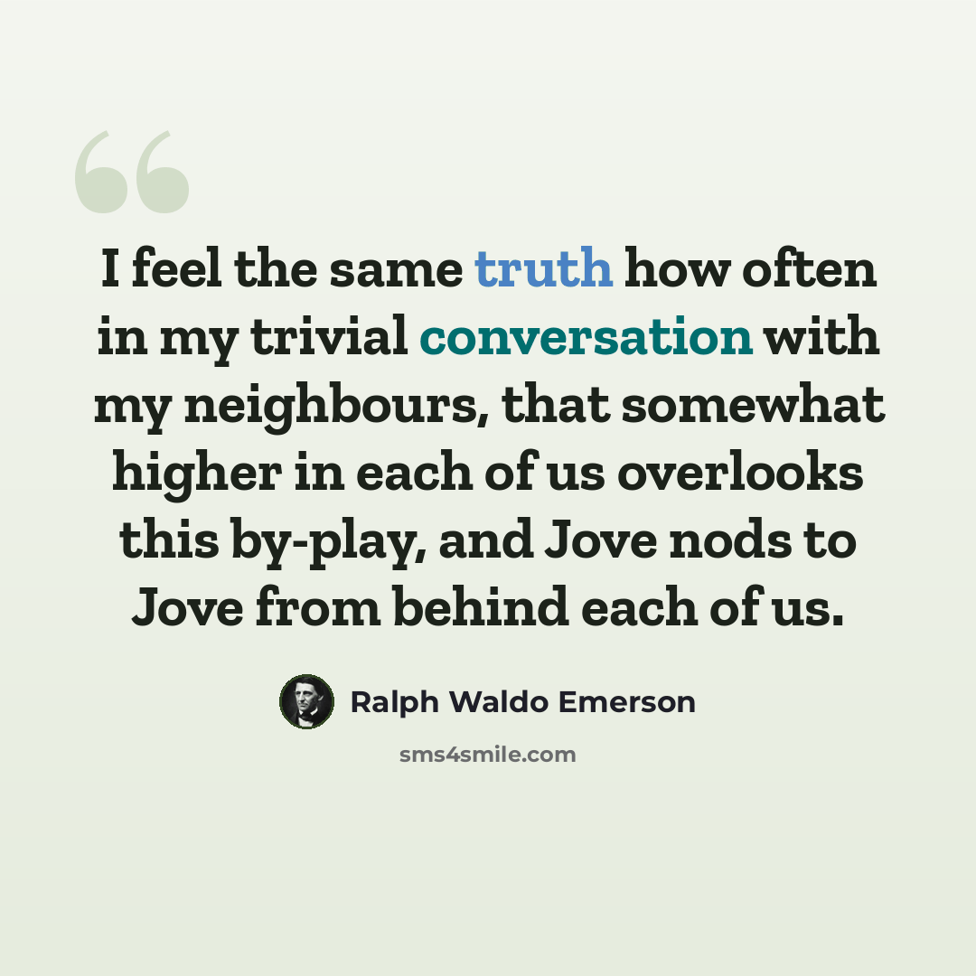 “I feel the same truth how often in my trivial conversation with my neighbours, that somewhat higher in each of us overlooks this by-play, and Jove nods to Jove from behind each of us.” quote by Ralph Waldo Emerson