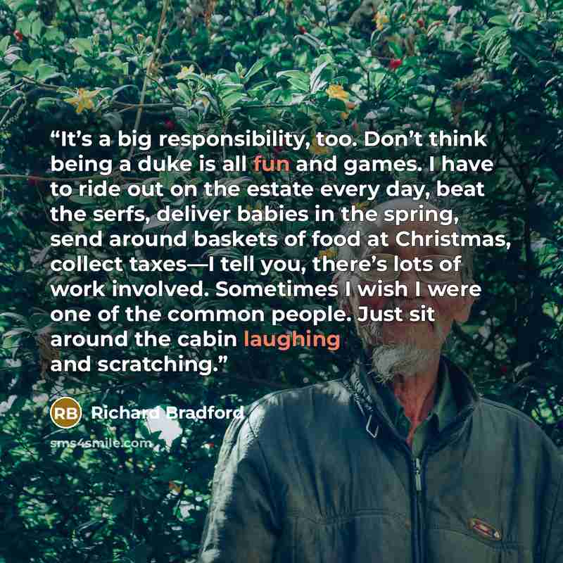 “It’s a big responsibility, too. Don’t think being a duke is all fun and games. I have to ride out on the estate every day, beat the serfs, deliver babies in the spring, send around baskets of food at Christmas, collect taxes—I tell you, there’s lots of work involved. Sometimes I wish I were one of…” quote by Richard Bradford