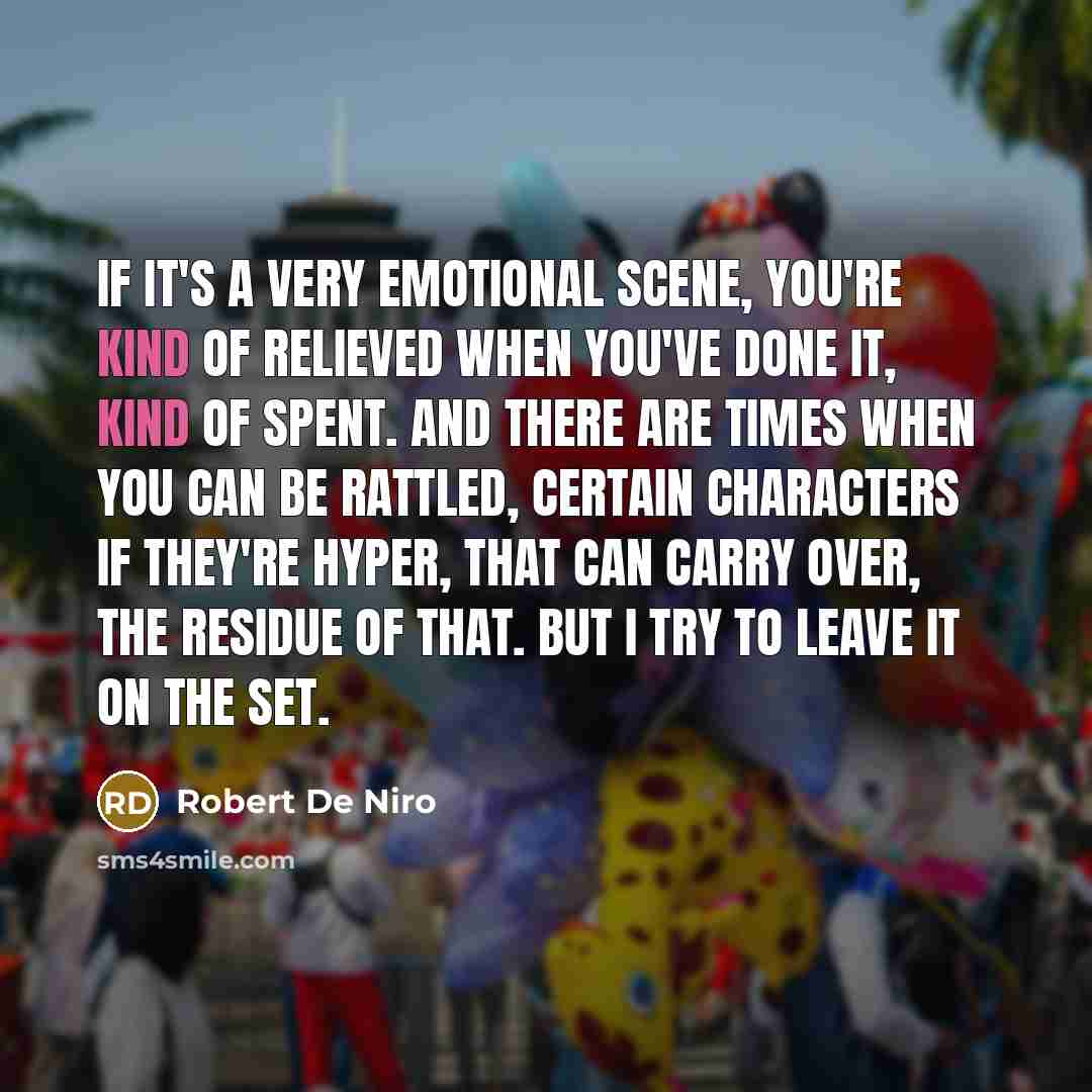 “If it's a very emotional scene, you're kind of relieved when you've done it, kind of spent. And there are times when you can be rattled, certain characters if they're hyper, that can carry over, the residue of that. But I try to leave it on the set.” quote by Robert De Niro