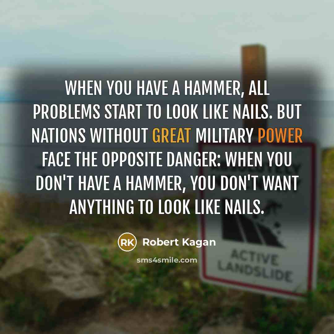 “When you have a hammer, all problems start to look like nails. But nations without great military power face the opposite danger: When you don't have a hammer, you don't want anything to look like nails.” quote by Robert Kagan