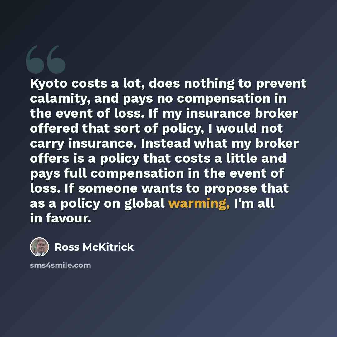 “Kyoto costs a lot, does nothing to prevent calamity, and pays no compensation in the event of loss. If my insurance broker offered that sort of policy, I would not carry insurance. Instead what my broker offers is a policy that costs a little and pays full compensation in the event of loss. If…” quote by Ross McKitrick