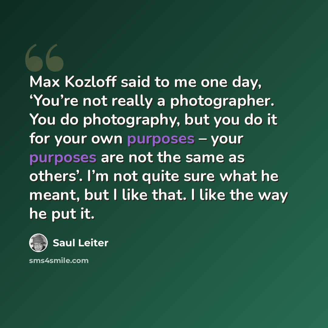 “Max Kozloff said to me one day, ‘You’re not really a photographer. You do photography, but you do it for your own purposes – your purposes are not the same as others’. I’m not quite sure what he meant, but I like that. I like the way he put it.” quote by Saul Leiter