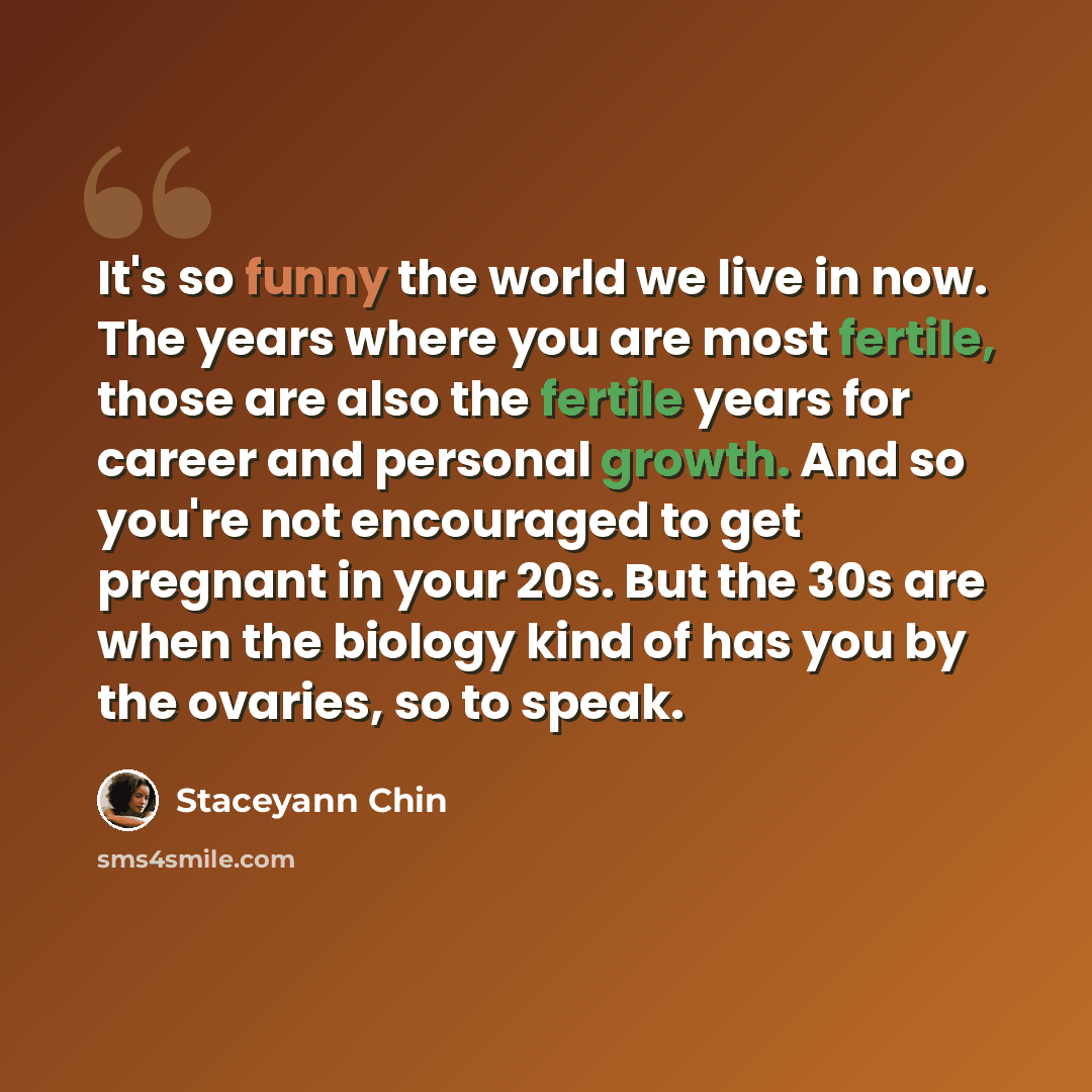 “It's so funny the world we live in now. The years where you are most fertile, those are also the fertile years for career and personal growth. And so you're not encouraged to get pregnant in your 20s. But the 30s are when the biology kind of has you by the ovaries, so to speak.” quote by Staceyann Chin