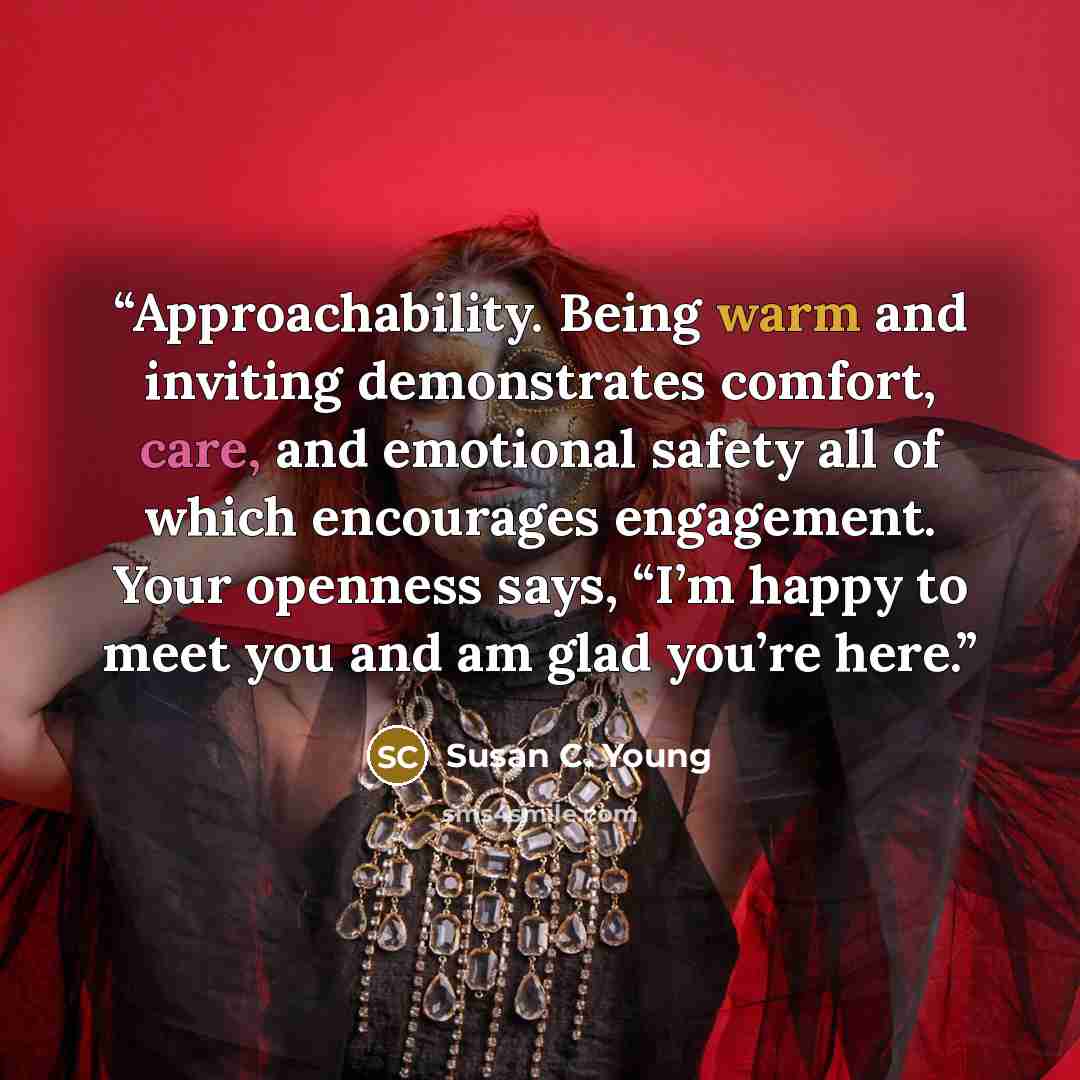 “Approachability. Being warm and inviting demonstrates comfort, care, and emotional safety all of which encourages engagement. Your openness says, “I’m happy to meet you and am glad you’re here.” quote by Susan C. Young