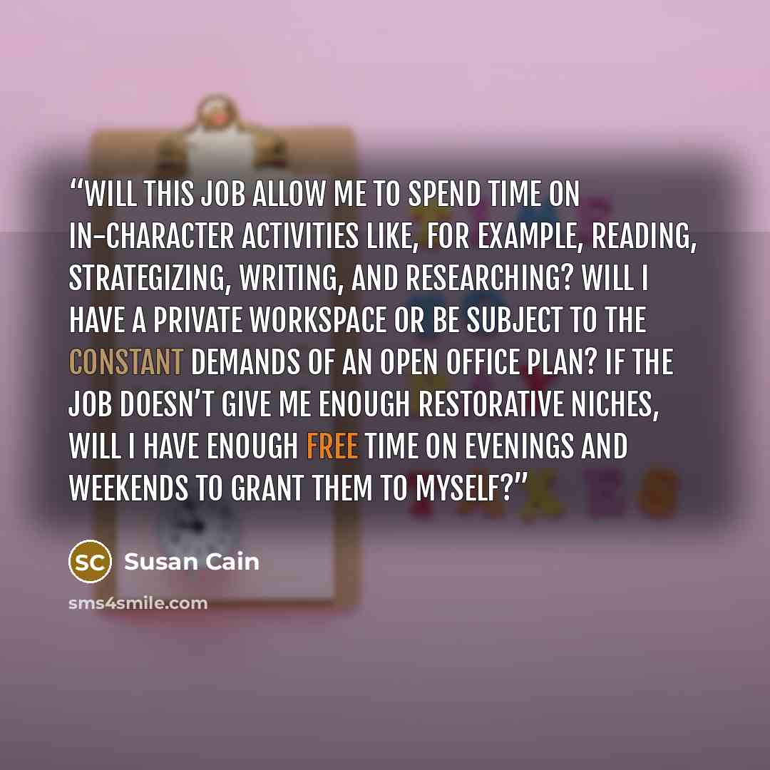 “Will this job allow me to spend time on in-character activities like, for example, reading, strategizing, writing, and researching? Will I have a private workspace or be subject to the constant demands of an open office plan? If the job doesn’t give me enough restorative niches, will I have enough…” quote by Susan Cain