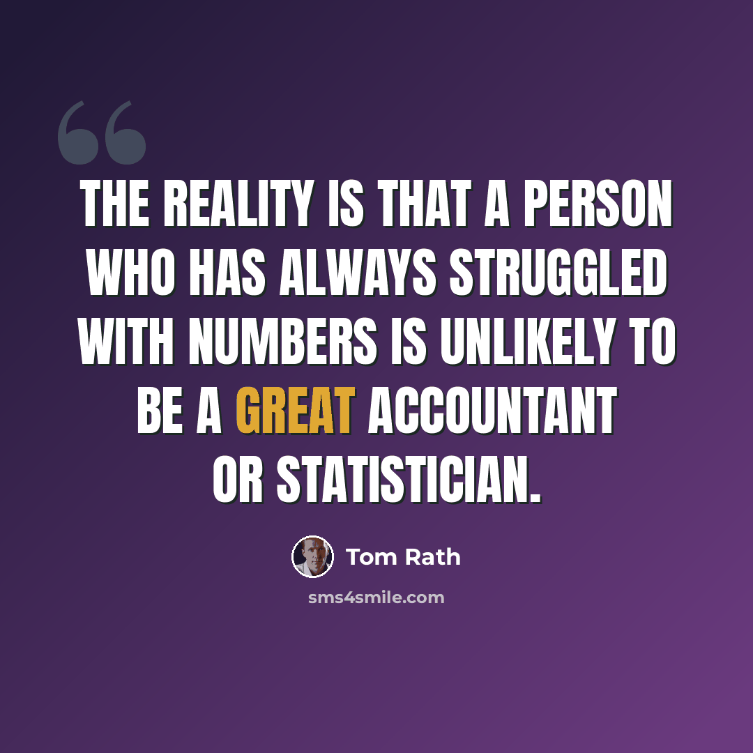 “The reality is that a person who has always struggled with numbers is unlikely to be a great accountant or statistician.” quote by Tom Rath