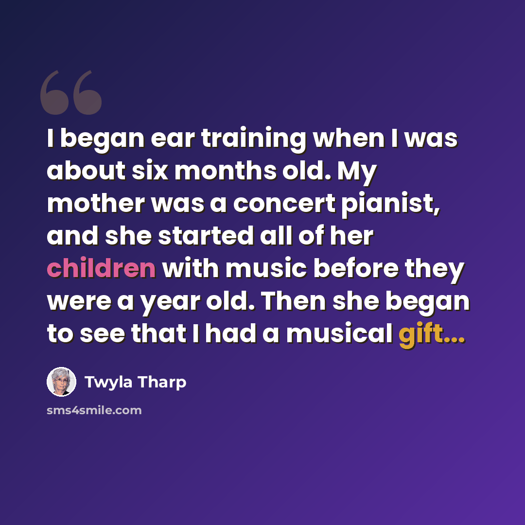 “I began ear training when I was about six months old. My mother was a concert pianist, and she started all of her children with music before they were a year old. Then she began to see that I had a musical gift...” quote by Twyla Tharp