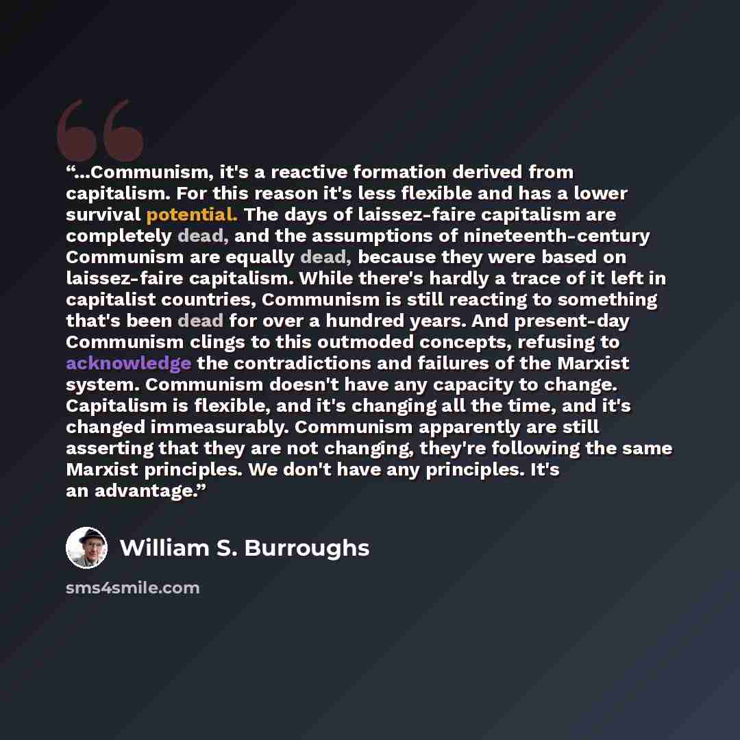 “...Communism, it's a reactive formation derived from capitalism. For this reason it's less flexible and has a lower survival potential. The days of laissez-faire capitalism are completely dead, and the assumptions of nineteenth-century Communism are equally dead, because they were based on…” quote by William S. Burroughs