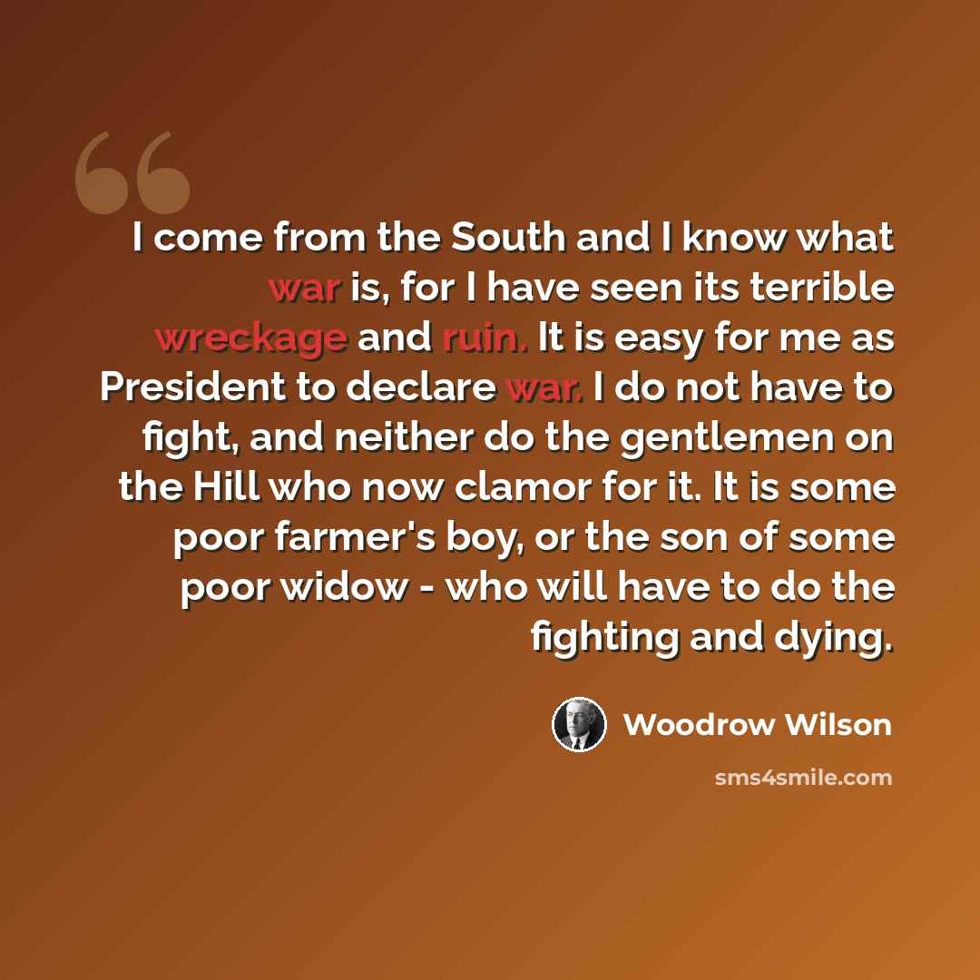 “I come from the South and I know what war is, for I have seen its terrible wreckage and ruin. It is easy for me as President to declare war. I do not have to fight, and neither do the gentlemen on the Hill who now clamor for it. It is some poor farmer's boy, or the son of some poor widow - who…” quote by Woodrow Wilson