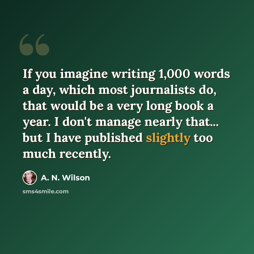 “If you imagine writing 1,000 words a day, which most journalists do, that would be a very long book a year. I don't manage nearly that... but I have published slightly too much recently.” quote by A. N. Wilson