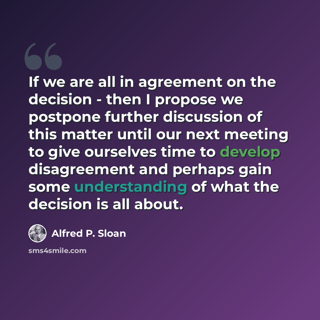 “If we are all in agreement on the decision - then I propose we postpone further discussion of this matter until our next meeting to give ourselves time to develop disagreement and perhaps gain some understanding of what the decision is all about.” quote by Alfred P. Sloan