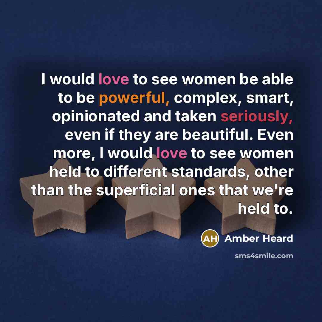 “I would love to see women be able to be powerful, complex, smart, opinionated and taken seriously, even if they are beautiful. Even more, I would love to see women held to different standards, other than the superficial ones that we're held to.” quote by Amber Heard