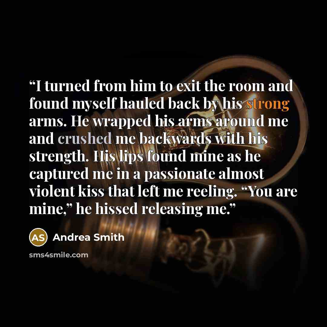 “I turned from him to exit the room and found myself hauled back by his strong arms. He wrapped his arms around me and crushed me backwards with his strength. His lips found mine as he captured me in a passionate almost violent kiss that left me reeling. “You are mine,” he hissed releasing me.” quote by Andrea Smith