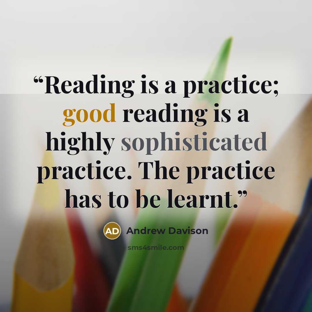 “Reading is a practice; good reading is a highly sophisticated practice. The practice has to be learnt.” quote by Andrew Davison