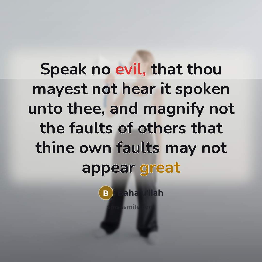 “Speak no evil, that thou mayest not hear it spoken unto thee, and magnify not the faults of others that thine own faults may not appear great” quote by Bahá'u'lláh