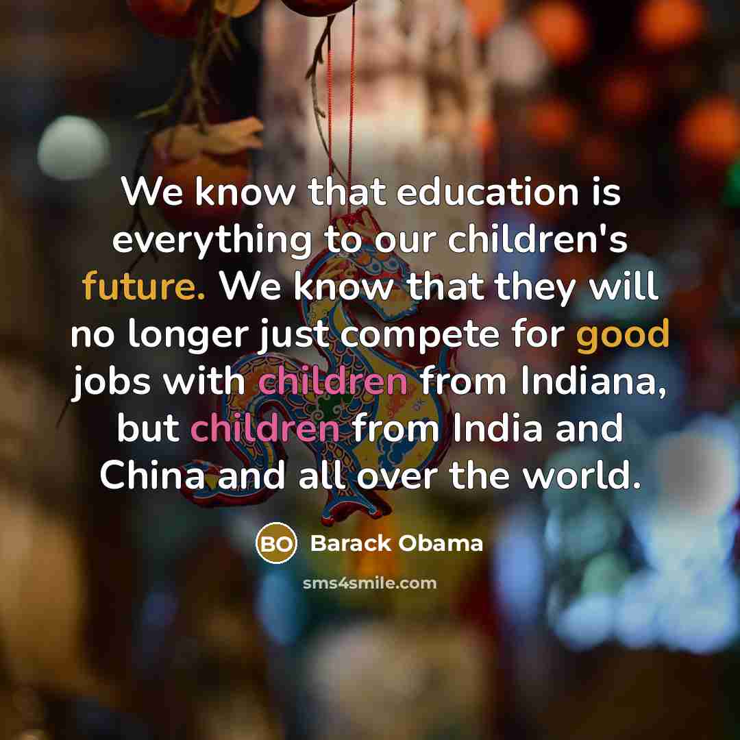 “We know that education is everything to our children's future. We know that they will no longer just compete for good jobs with children from Indiana, but children from India and China and all over the world.” quote by Barack Obama