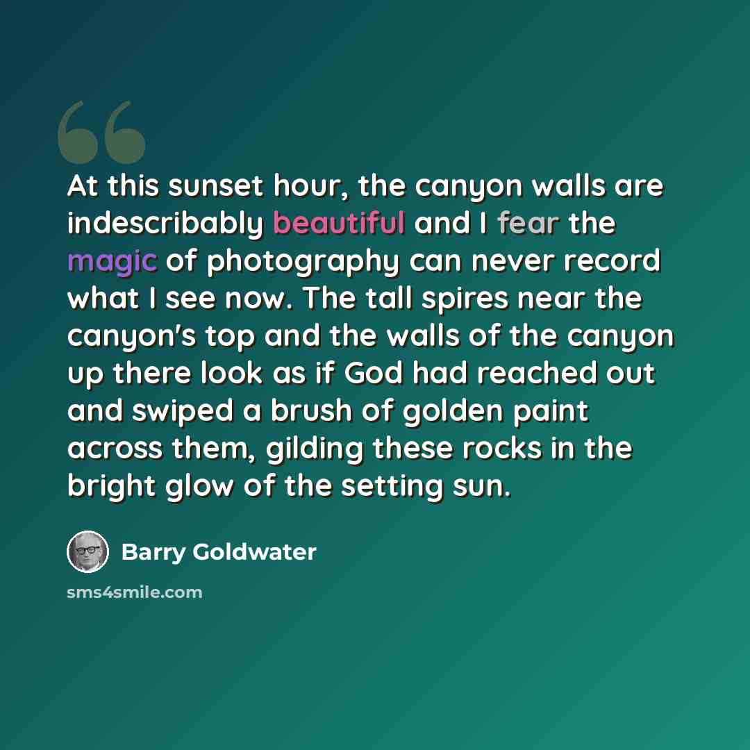 “At this sunset hour, the canyon walls are indescribably beautiful and I fear the magic of photography can never record what I see now. The tall spires near the canyon's top and the walls of the canyon up there look as if God had reached out and swiped a brush of golden paint across them, gilding…” quote by Barry Goldwater