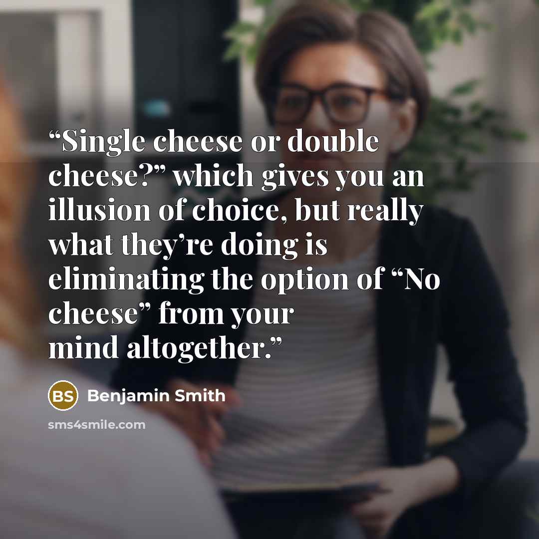“Single cheese or double cheese?” which gives you an illusion of choice, but really what they’re doing is eliminating the option of “No cheese” from your mind altogether.” quote by Benjamin Smith