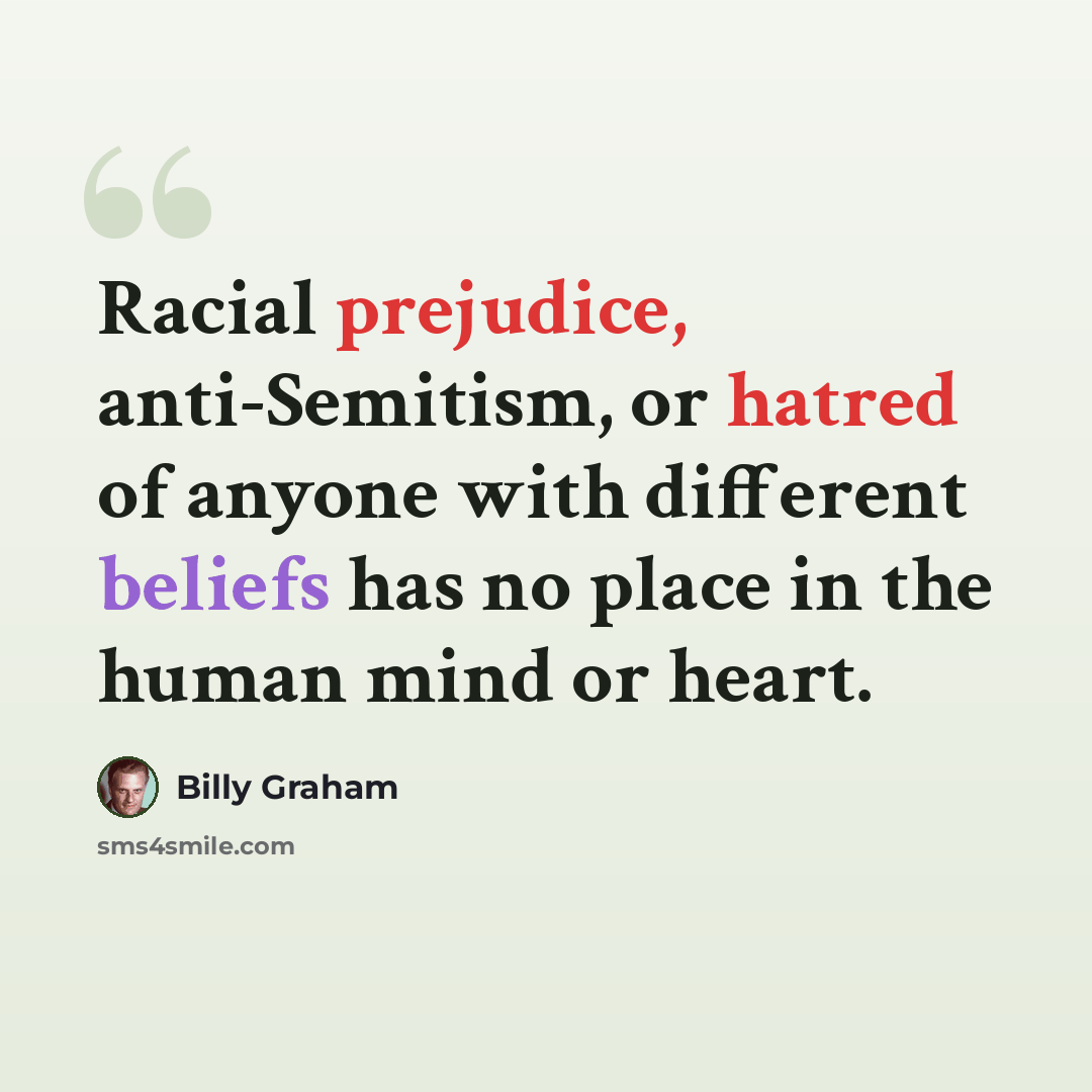 “Racial prejudice, anti-Semitism, or hatred of anyone with different beliefs has no place in the human mind or heart.” quote by Billy Graham