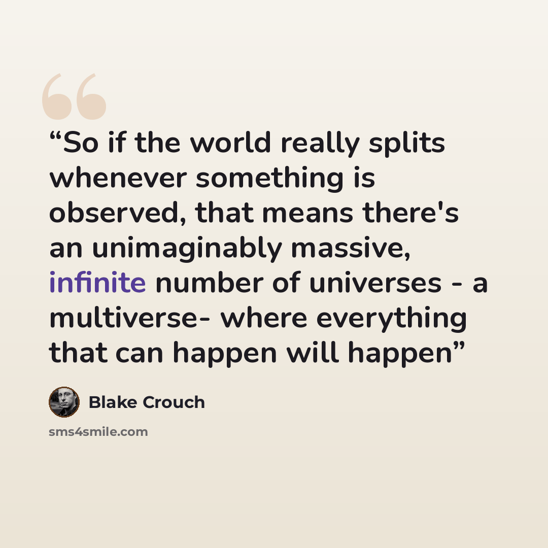 “So if the world really splits whenever something is observed, that means there's an unimaginably massive, infinite number of universes - a multiverse- where everything that can happen will happen” quote by Blake Crouch