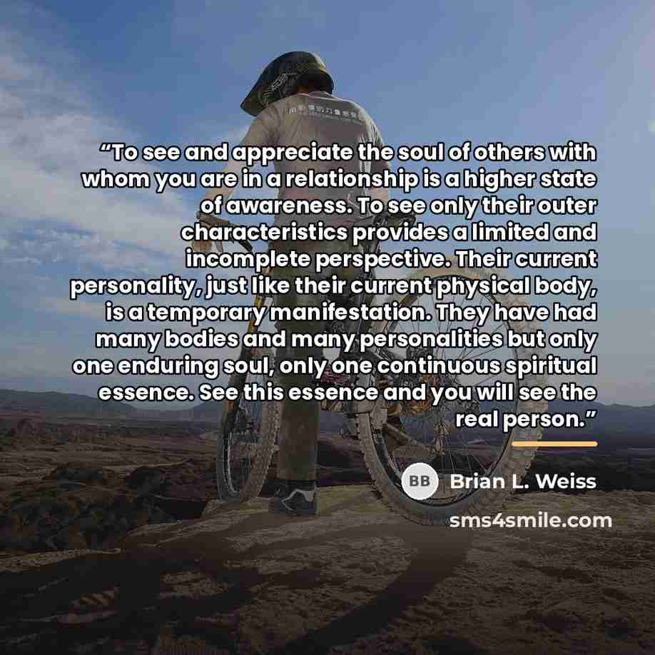 “To see and appreciate the soul of others with whom you are in a relationship is a higher state of awareness. To see only their outer characteristics provides a limited and incomplete perspective. Their current personality, just like their current physical body, is a temporary manifestation. They…” quote by Brian L. Weiss