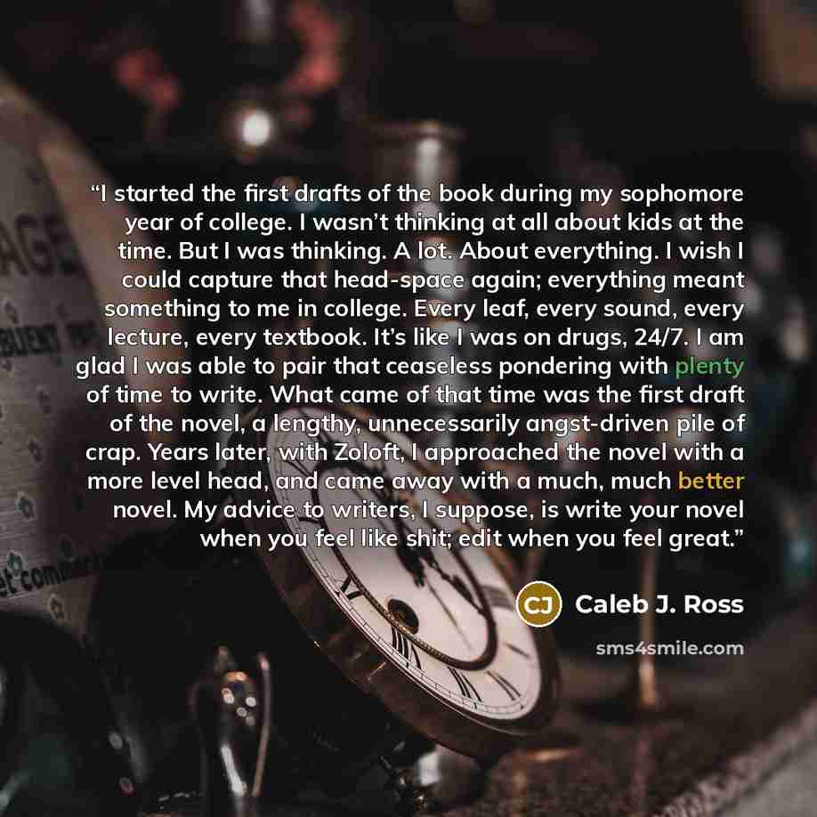 “I started the first drafts of the book during my sophomore year of college. I wasn’t thinking at all about kids at the time. But I was thinking. A lot. About everything. I wish I could capture that head-space again; everything meant something to me in college. Every leaf, every sound, every…” quote by Caleb J. Ross