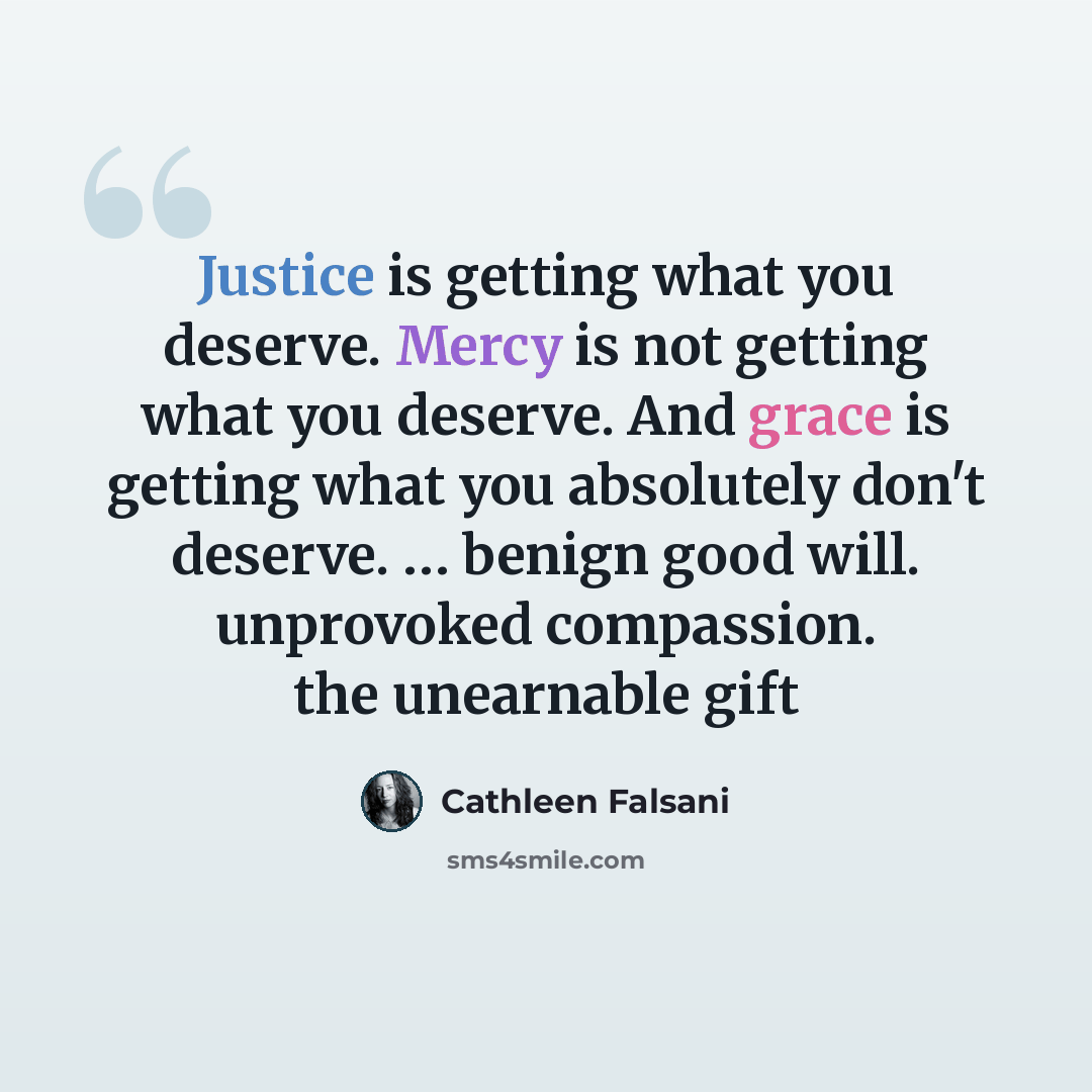 “Justice is getting what you deserve. Mercy is not getting what you deserve. And grace is getting what you absolutely don't deserve. … benign good will. unprovoked compassion. the unearnable gift” quote by Cathleen Falsani