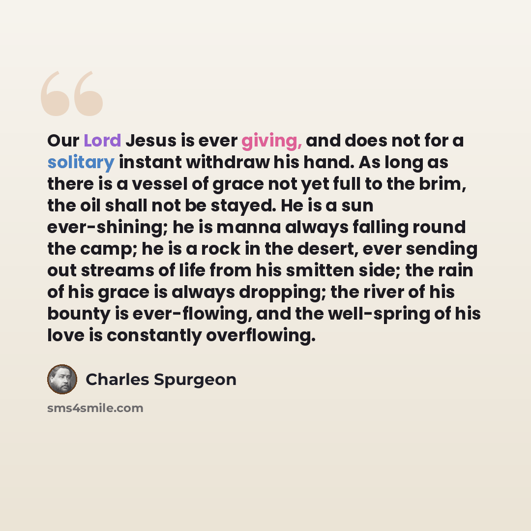 “Our Lord Jesus is ever giving, and does not for a solitary instant withdraw his hand. As long as there is a vessel of grace not yet full to the brim, the oil shall not be stayed. He is a sun ever-shining; he is manna always falling round the camp; he is a rock in the desert, ever sending out…” quote by Charles Spurgeon