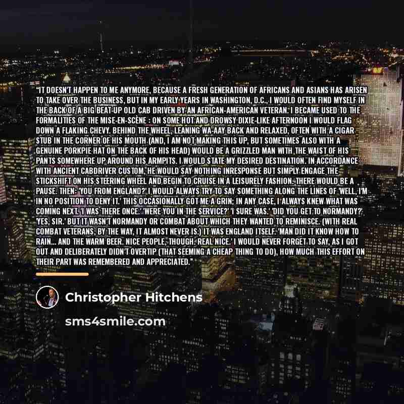 “It doesn't happen to me anymore, because a fresh generation of Africans and Asians has arisen to take over the business, but in my early years in Washington, D.C., I would often find myself in the back of a big beat-up old cab driven by an African-American veteran. I became used to the formalities…” quote by Christopher Hitchens