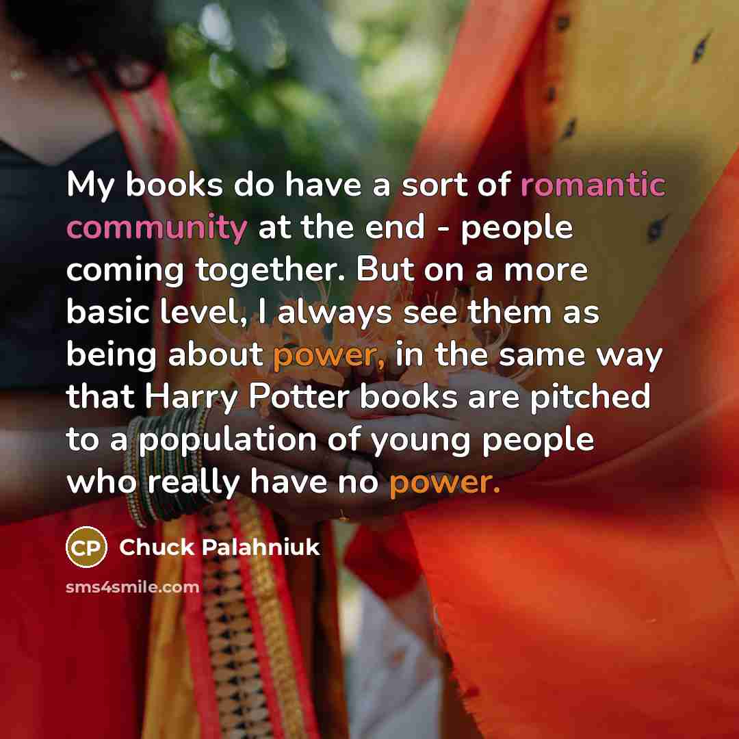 “My books do have a sort of romantic community at the end - people coming together. But on a more basic level, I always see them as being about power, in the same way that Harry Potter books are pitched to a population of young people who really have no power.” quote by Chuck Palahniuk