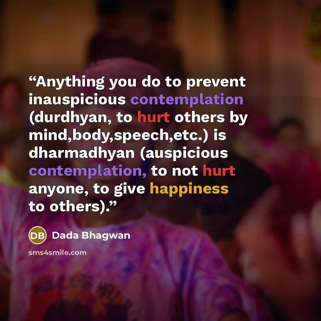 “Anything you do to prevent inauspicious contemplation (durdhyan, to hurt others by mind,body,speech,etc.) is dharmadhyan (auspicious contemplation, to not hurt anyone, to give happiness to others).” quote by Dada Bhagwan
