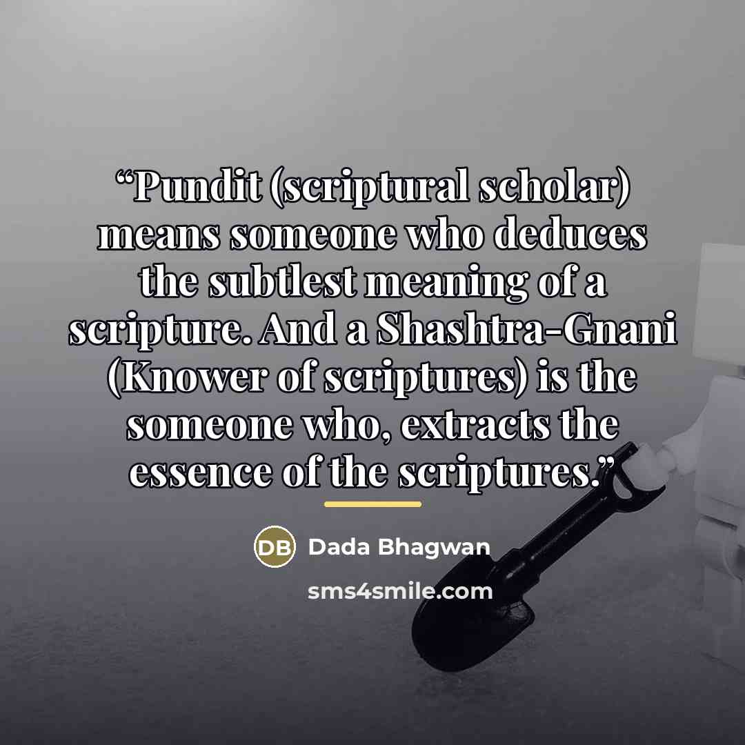 “Pundit (scriptural scholar) means someone who deduces the subtlest meaning of a scripture. And a Shashtra-Gnani (Knower of scriptures) is the someone who, extracts the essence of the scriptures.” quote by Dada Bhagwan