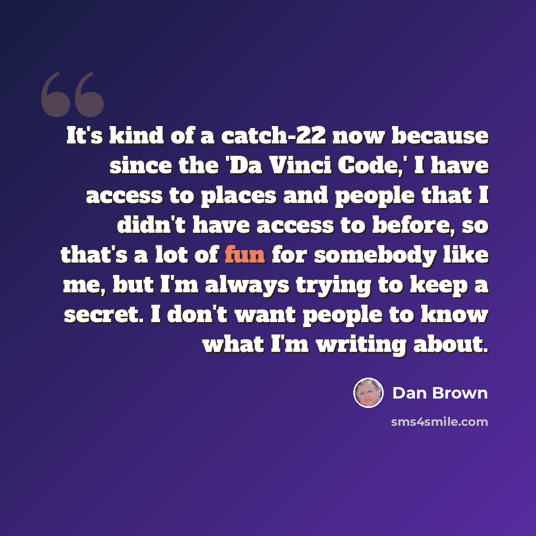“It's kind of a catch-22 now because since the 'Da Vinci Code,' I have access to places and people that I didn't have access to before, so that's a lot of fun for somebody like me, but I'm always trying to keep a secret. I don't want people to know what I'm writing about.” quote by Dan Brown