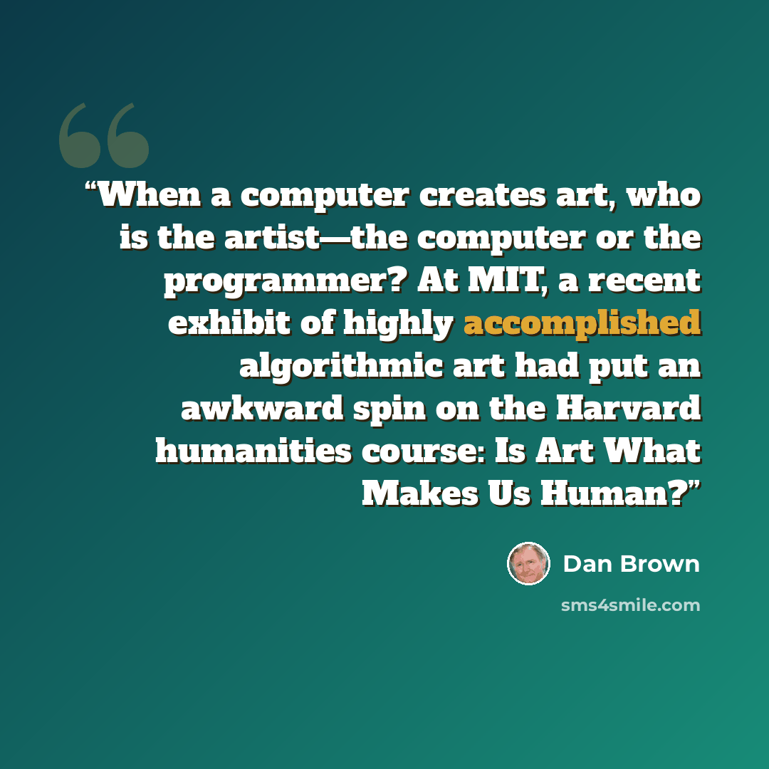 “When a computer creates art, who is the artist—the computer or the programmer? At MIT, a recent exhibit of highly accomplished algorithmic art had put an awkward spin on the Harvard humanities course: Is Art What Makes Us Human?” quote by Dan Brown