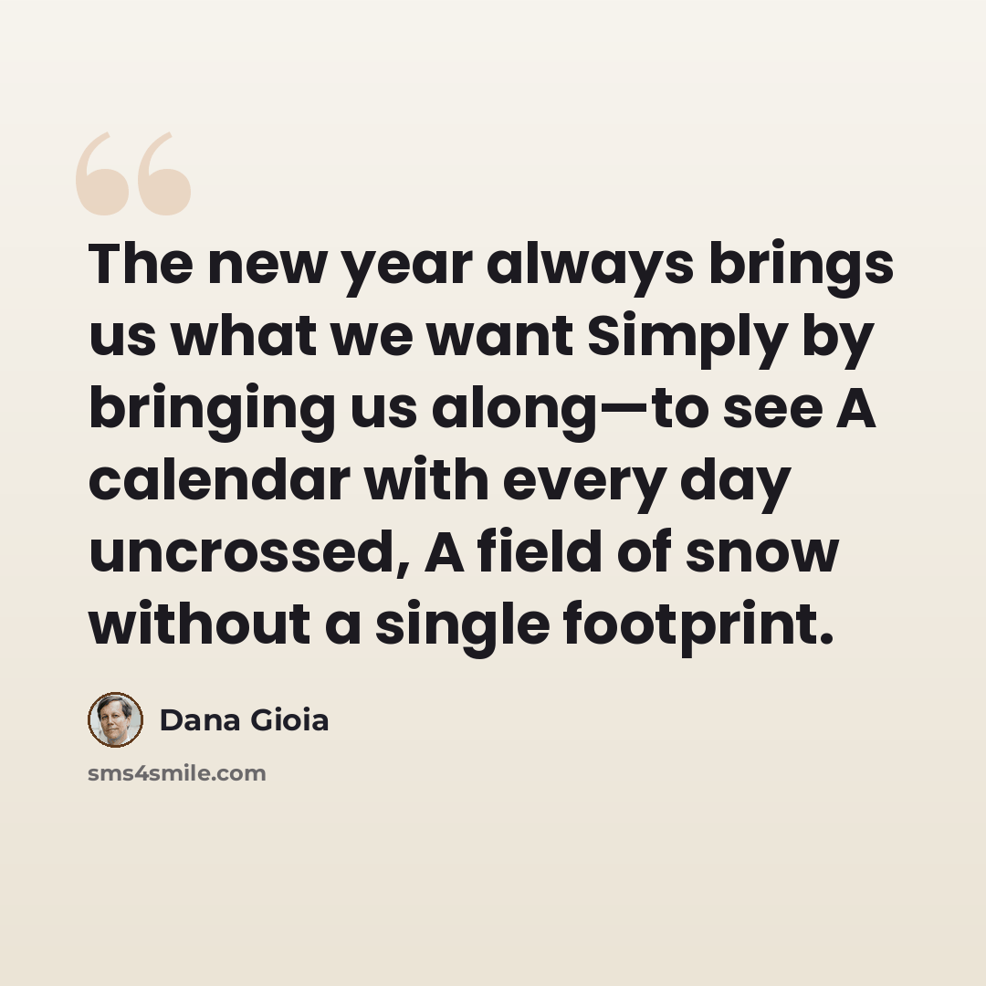 “The new year always brings us what we want Simply by bringing us along—to see A calendar with every day uncrossed, A field of snow without a single footprint.” quote by Dana Gioia