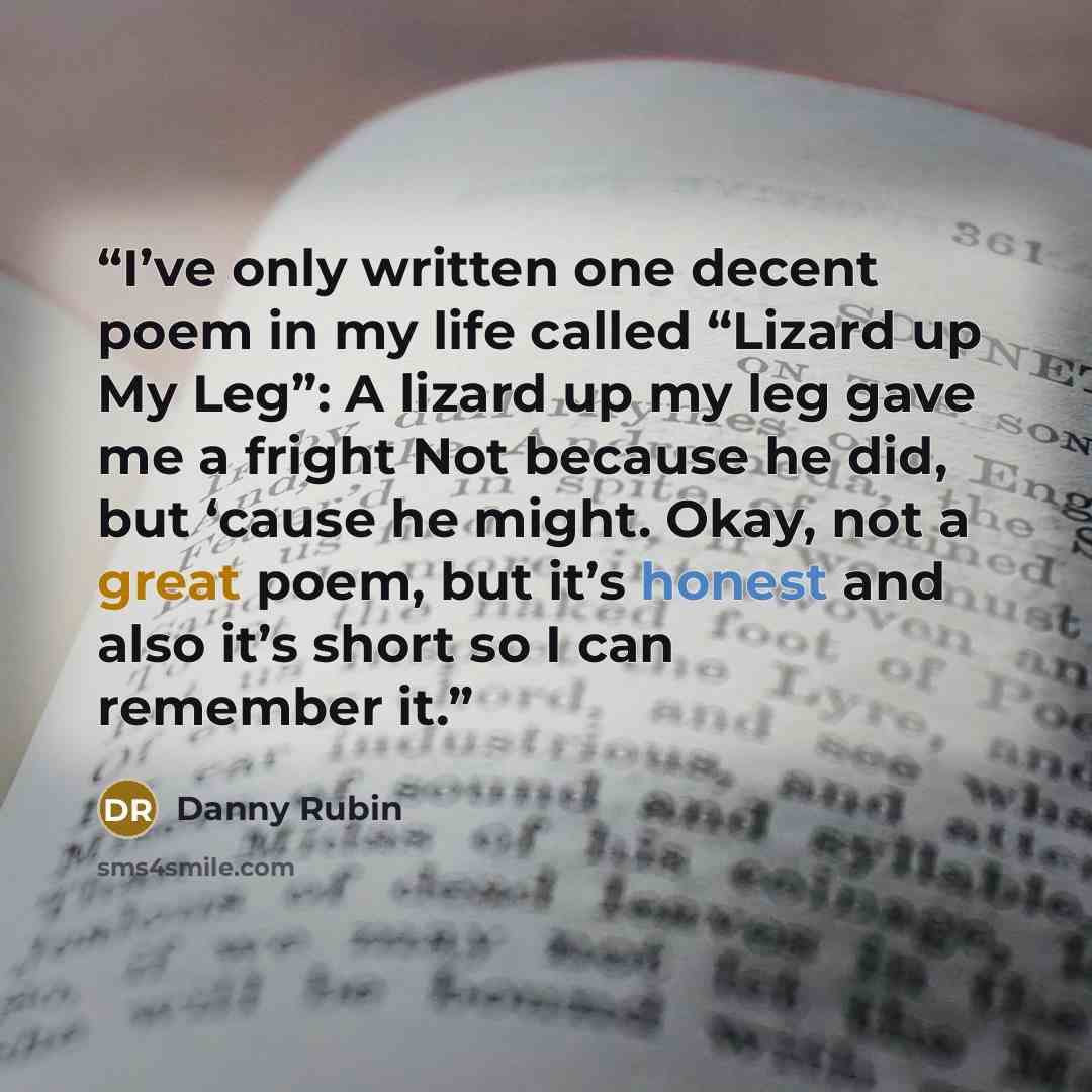 “I’ve only written one decent poem in my life called “Lizard up My Leg”: A lizard up my leg gave me a fright Not because he did, but ‘cause he might. Okay, not a great poem, but it’s honest and also it’s short so I can remember it.” quote by Danny Rubin