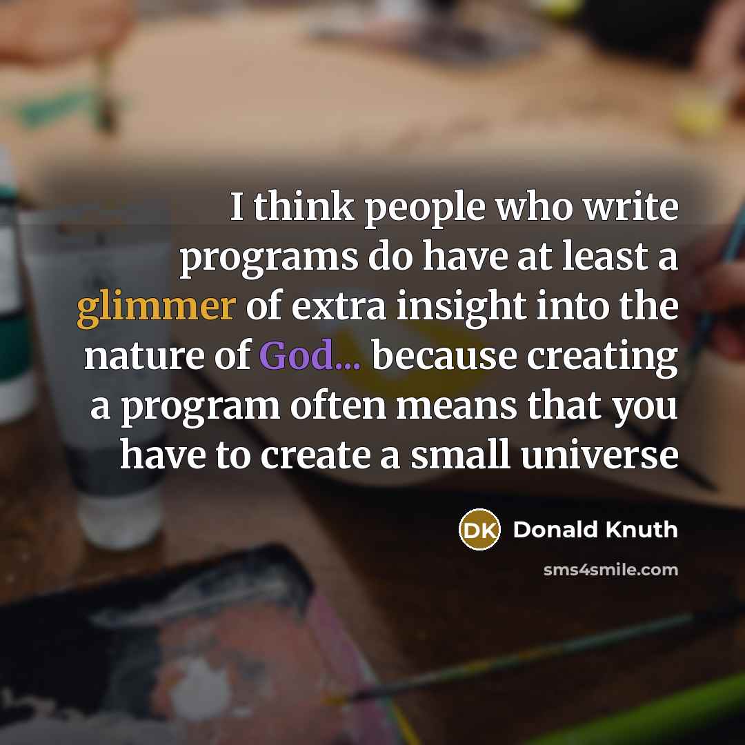 “I think people who write programs do have at least a glimmer of extra insight into the nature of God... because creating a program often means that you have to create a small universe” quote by Donald Knuth