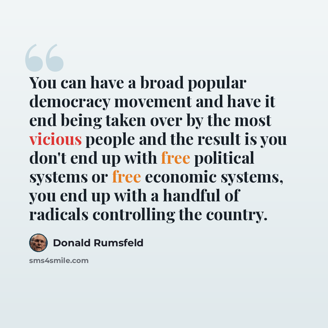 “You can have a broad popular democracy movement and have it end being taken over by the most vicious people and the result is you don't end up with free political systems or free economic systems, you end up with a handful of radicals controlling the country.” quote by Donald Rumsfeld
