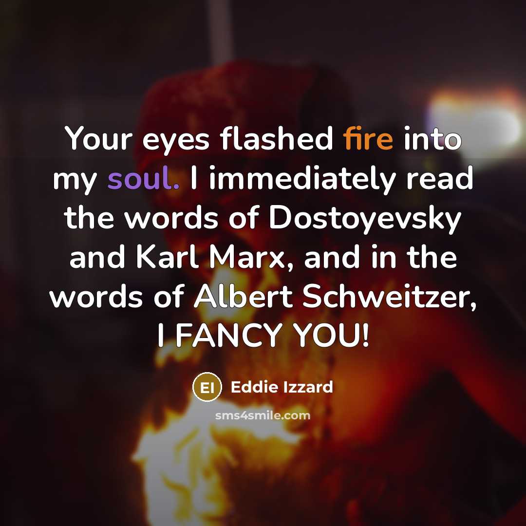“Your eyes flashed fire into my soul. I immediately read the words of Dostoyevsky and Karl Marx, and in the words of Albert Schweitzer, I FANCY YOU!” quote by Eddie Izzard