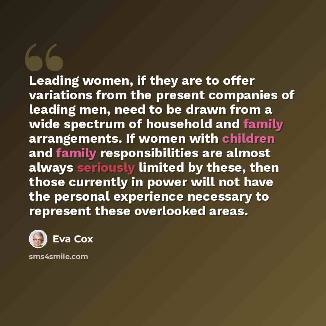 “Leading women, if they are to offer variations from the present companies of leading men, need to be drawn from a wide spectrum of household and family arrangements. If women with children and family responsibilities are almost always seriously limited by these, then those currently in power will…” quote by Eva Cox