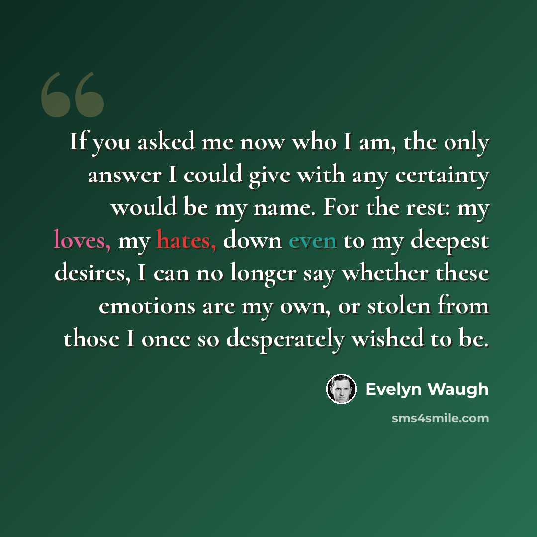 “If you asked me now who I am, the only answer I could give with any certainty would be my name. For the rest: my loves, my hates, down even to my deepest desires, I can no longer say whether these emotions are my own, or stolen from those I once so desperately wished to be.” quote by Evelyn Waugh