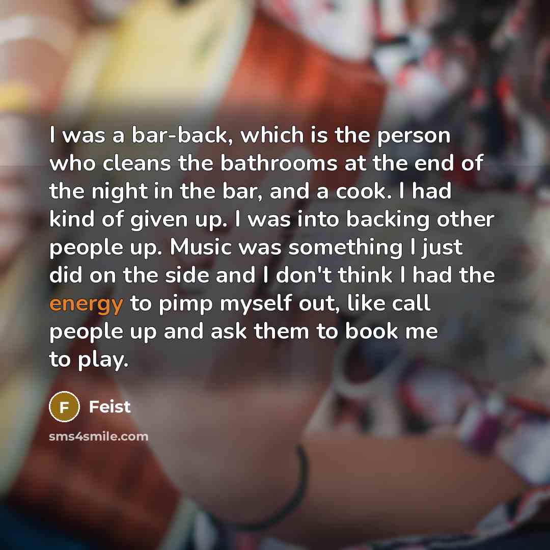 “I was a bar-back, which is the person who cleans the bathrooms at the end of the night in the bar, and a cook. I had kind of given up. I was into backing other people up. Music was something I just did on the side and I don't think I had the energy to pimp myself out, like call people up and ask…” quote by Feist